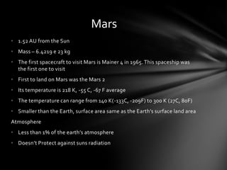 Mars
• 1.52 AU from the Sun
• Mass – 6.4219 e 23 kg
• The first spacecraft to visit Mars is Mainer 4 in 1965. This spaceship was
  the first one to visit
• First to land on Mars was the Mars 2
• Its temperature is 218 K, -55 C, -67 F average
• The temperature can range from 140 K(-133C, -209F) to 300 K (27C, 80F)
• Smaller than the Earth, surface area same as the Earth’s surface land area
Atmosphere
• Less than 1% of the earth’s atmosphere
• Doesn’t Protect against suns radiation
 