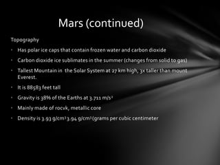 Mars (continued)
Topography
• Has polar ice caps that contain frozen water and carbon dioxide
• Carbon dioxide ice sublimates in the summer (changes from solid to gas)
• Tallest Mountain in the Solar System at 27 km high, 3x taller than mount
  Everest.
• It is 88583 feet tall
• Gravity is 38% of the Earths at 3.711 m/s 2
• Mainly made of rocvk, metallic core
• Density is 3.93 g/cm 3 3.94 g/cm3 (grams per cubic centimeter
 