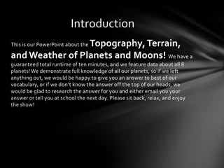 Introduction
                 Topography, Terrain,
This is our PowerPoint about the

and Weather of Planets and Moons! We have a
guaranteed total runtime of ten minutes, and we feature data about all 8
planets! We demonstrate full knowledge of all our planets, so if we left
anything out, we would be happy to give you an answer to best of our
vocabulary, or if we don’t know the answer off the top of our heads, we
would be glad to research the answer for you and either email you your
answer or tell you at school the next day. Please sit back, relax, and enjoy
the show!
 