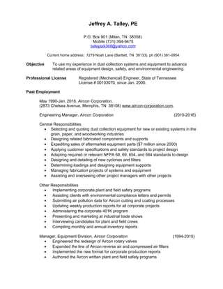 Jeffrey A. Talley, PE
P.O. Box 901 (Milan, TN 38358)
Mobile (731) 394-9475
talleyja9368@yahoo.com
Current home address: 7279 Noah Lane (Bartlett, TN 38133), ph (901) 381-0954
Objective To use my experience in dust collection systems and equipment to advance
related areas of equipment design, safety, and environmental engineering.
Professional License Registered (Mechanical) Engineer, State of Tennessee
License # 00103070, since Jan. 2000.
Past Employment
May 1990-Jan. 2016. Aircon Corporation.
(2873 Chelsea Avenue, Memphis, TN 38108) www.aircon-corporation.com.
Engineering Manager, Aircon Corporation (2010-2016)
Central Responsibilities
• Selecting and quoting dust collection equipment for new or existing systems in the
grain, paper, and woodworking industries
• Designing related fabricated components and supports
• Expediting sales of aftermarket equipment parts ($7 million since 2000)
• Applying customer specifications and safety standards to project design
• Adapting required or relevant NFPA 68, 69, 654, and 664 standards to design
• Designing and detailing of new cyclones and filters
• Determining loadings and designing equipment supports
• Managing fabrication projects of systems and equipment
• Assisting and overseeing other project managers with other projects
Other Responsibilities
• Implementing corporate plant and field safety programs
• Assisting clients with environmental compliance letters and permits
• Submitting air pollution data for Aircon cutting and coating processes
• Updating weekly production reports for all corporate projects
• Administering the corporate 401K program
• Presenting and marketing at industrial trade shows
• Interviewing candidates for plant and field crews
• Compiling monthly and annual inventory reports
Manager, Equipment Division, Aircon Corporation (1994-2010)
• Engineered the redesign of Aircon rotary valves
• Expanded the line of Aircon reverse air and compressed air filters
• Implemented the new format for corporate production reports
• Authored the Aircon written plant and field safety programs
 