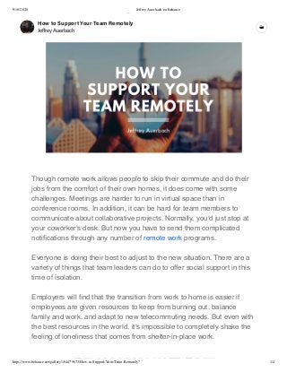 9/18/2020 Jeffrey Auerbach on Behance
https://www.behance.net/gallery/104475673/How-to-Support-Your-Team-Remotely? 1/4
4
Info Work Moodboards Appreciations Insights Drafts
JeﬀreyAuerbach.co
New York, NY, USA
Edit Your Profile
Jeﬀrey Auerbach
Director of Strategic Marketing
Hearst Auto
ﬀ b h
How to Support Your Team Remotely
Jeﬀrey Auerbach
Though remote work allows people to skip their commute and do their
jobs from the comfort of their own homes, it does come with some
challenges. Meetings are harder to run in virtual space than in
conference rooms. In addition, it can be hard for team members to
communicate about collaborative projects. Normally, you'd just stop at
your coworker's desk. But now you have to send them complicated
notiﬁcations through any number of remote work programs.
Everyone is doing their best to adjust to the new situation. There are a
variety of things that team leaders can do to offer social support in this
time of isolation.
Employers will ﬁnd that the transition from work to home is easier if
employees are given resources to keep from burning out, balance
family and work, and adapt to new telecommuting needs. But even with
the best resources in the world, it's impossible to completely shake the
feeling of loneliness that comes from shelter-in-place work.
 