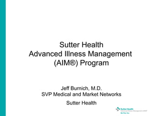 Sutter Health
Advanced Illness Management
(AIM®) Program
Jeff Burnich, M.D.
SVP Medical and Market Networks
Sutter Health
 