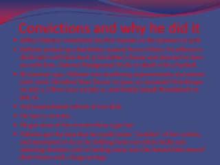 Convictions and why he did itJeffrey Dahmer committed his first murder in the summer of 1978.Dahmer picked up a hitchhiker named Steven Hicks. He offered to drink beer with him back at his father's house and planned to have sex with him. Dahmer bludgeoned Hicks to death with a barbell.By summer 1991, Dahmer was murdering approximately one person each week. He killed Matt Turner on June 30, Jeremiah Weinberger on July 5, Oliver Lacy on July 12, and finally Joseph Brandehoft on July 19. And masturbated infront of two kids.He had 17 victoms.He got most of his victoms from a gay barDahmer got the idea that he could create "zombies" of his victims, and attempted to do so by drilling holes into their skulls and injecting muriatic acid or boiling water into the frontal lobe area of their brains with a large syringe