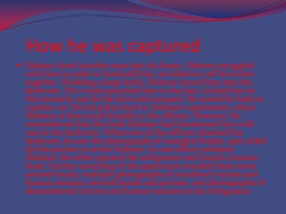 How he was capturedDahmerlured another man into his home. Dahmer struggled with him in order to handcuff him, he failed to cuff his wrists together. Wielding a large knife, Dahmer forced him into the bedroom. The victom punched him in the face, kicked him in the stomach, ran for the door and escaped. He waved for help to a police car. He led police back to Dahmer's apartment, where Dahmer at first acted friendly to the officers. However, He  remembered that the knife Dahmer had threatened him with was in the bedroom. When one of the officers checked the bedroom, he saw the photographs of mangled bodies, and called for his partner to arrest Dahmer. As one officer subdued Dahmer, the other opened the refrigerator and found a human head. Further searching of the apartment revealed three more severed heads, multiple photographs of murdered victims and human remains, severed hands and penises, and photographs of dismembered victims and human remains in his refrigerator.