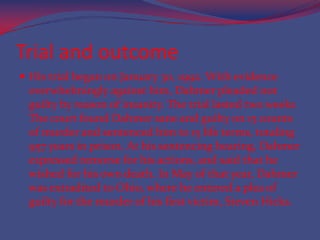 Trial and outcomeHis trial began on January 30, 1992. With evidence overwhelmingly against him, Dahmer pleaded not guilty by reason of insanity. The trial lasted two weeks The court found Dahmer sane and guilty on 15 counts of murder and sentenced him to 15 life terms, totaling 957 years in prison. At his sentencing hearing, Dahmer expressed remorse for his actions, and said that he wished for his own death. In May of that year, Dahmer was extradited to Ohio, where he entered a plea of guilty for the murder of his first victim, Steven Hicks.
