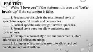PRE-TEST:
Write “I love you” if the statement is true and “Let’s
break-up” if the statement is false.
_______1. Frozen speech style is the most formal style of
speech for respectful events and ceremonies.
_______2. Formal speeches are straightforward speeches.
_______3. Formal style does not allow omissions and
contractions.
_______4. Examples of formal style are announcements , state
addresses, and official meetings.
_______5. Examples of frozen style are state affairs, school
creeds, and national anthem.
 