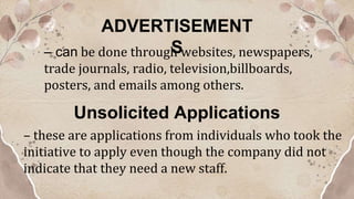 ADVERTISEMENT
S
– can be done through websites, newspapers,
trade journals, radio, television,billboards,
posters, and emails among others.
Unsolicited Applications
– these are applications from individuals who took the
initiative to apply even though the company did not
indicate that they need a new staff.
 
