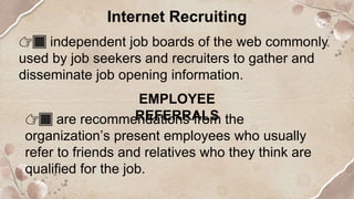 Internet Recruiting
👉🏿 independent job boards of the web commonly
used by job seekers and recruiters to gather and
disseminate job opening information.
EMPLOYEE
REFERRALS
👉🏿 are recommendations from the
organization’s present employees who usually
refer to friends and relatives who they think are
qualified for the job.
 