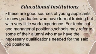 Educational Institutions
• these are good sources of young applicants
or new graduates who have formal training but
with very little work experience. For technical
and managerial positions,schools may refer to
some of their alumni who may have the
necessary qualifications needed for the said
job positions.
 