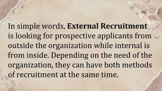 In simple words, External Recruitment
is looking for prospective applicants from
outside the organization while internal is
from inside. Depending on the need of the
organization, they can have both methods
of recruitment at the same time.
 