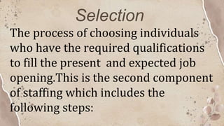Selection
The process of choosing individuals
who have the required qualifications
to fill the present and expected job
opening.This is the second component
of staffing which includes the
following steps:
 
