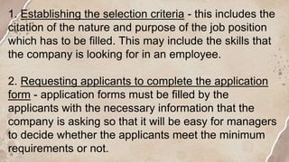 1. Establishing the selection criteria - this includes the
citation of the nature and purpose of the job position
which has to be filled. This may include the skills that
the company is looking for in an employee.
2. Requesting applicants to complete the application
form - application forms must be filled by the
applicants with the necessary information that the
company is asking so that it will be easy for managers
to decide whether the applicants meet the minimum
requirements or not.
 