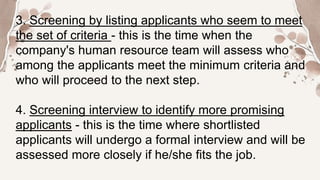 3. Screening by listing applicants who seem to meet
the set of criteria - this is the time when the
company's human resource team will assess who
among the applicants meet the minimum criteria and
who will proceed to the next step.
4. Screening interview to identify more promising
applicants - this is the time where shortlisted
applicants will undergo a formal interview and will be
assessed more closely if he/she fits the job.
 