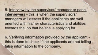 5. Interview by the supervisor/ manager or panel
interviewers - this is when the supervisors/
managers will assess if the applicants are well
oriented with his/her characteristics and abilities
towards the job that he/she is applying for.
6. Verifying information provided by the applicant -
this is done to check if the applicants are not telling
false information to the company.
 
