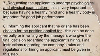 7. Requesting the applicant to undergo psychological
and physical examination - this is very important
because having a healthy mind and a healthy body is
important for good job performance.
8. Informing the applicant that he or she has been
chosen for the position applied for - this can be done
verbally or in writing by the managers who give the
final decision regarding the applicant's hiring. Final
instructions regarding the company's rules and
regulations for hiring an applicant must be given in
this step.
 