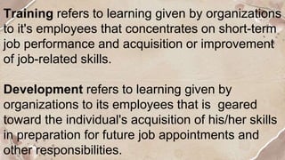 Training refers to learning given by organizations
to it's employees that concentrates on short-term
job performance and acquisition or improvement
of job-related skills.
Development refers to learning given by
organizations to its employees that is geared
toward the individual's acquisition of his/her skills
in preparation for future job appointments and
other responsibilities.
 