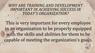 WHY ARE TRAINING AND DEVELOPMENT
IMPORTANT IN ACHIEVING SUCCESS IN
TODAY'S ORGANIZATION?
This is very important for every employee
in an organization to be properly equipped
with the skills and abilities for them to be
capable of meeting the organization's goals.
 