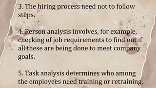 3. The hiring process need not to follow
steps.
4. Person analysis involves, for example,
checking of job requirements to find out if
all these are being done to meet company
goals.
5. Task analysis determines who among
the employees need training or retraining.
 