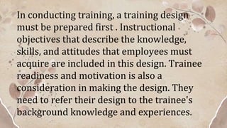 In conducting training, a training design
must be prepared first . Instructional
objectives that describe the knowledge,
skills, and attitudes that employees must
acquire are included in this design. Trainee
readiness and motivation is also a
consideration in making the design. They
need to refer their design to the trainee's
background knowledge and experiences.
 