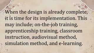 When the design is already complete,
it is time for its implementation. This
may include; on-the-job training,
apprenticeship training, classroom
instruction, audiovisual method,
simulation method, and e-learning.
 