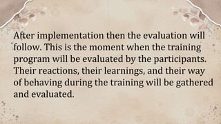 After implementation then the evaluation will
follow. This is the moment when the training
program will be evaluated by the participants.
Their reactions, their learnings, and their way
of behaving during the training will be gathered
and evaluated.
 