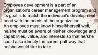 Employee development is a part of an
organization's career management program and
its goal is to match the individual's development
need with the needs of the organization.
An employee must know himself/herself well,
he/she must be aware of his/her knowledge and
capabilities, value, and interests so that he/she
could also identify the career pathway that
he/she would like to take.
 