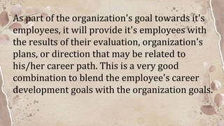 As part of the organization's goal towards it's
employees, it will provide it's employees with
the results of their evaluation, organization's
plans, or direction that may be related to
his/her career path. This is a very good
combination to blend the employee's career
development goals with the organization goals.
 