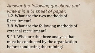 Answer the following questions and
write it in a ¼ sheet of paper.
1-2. What are the two methods of
Recruitment?
3-8. What are the following methods of
external recruitment?
9-11. What are the three analysis that
must be conducted by the organization
before conducting the training?
 