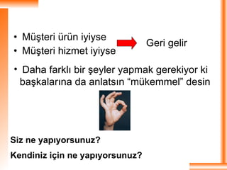 Müşteri ürün iyiyse Müşteri hizmet iyiyse  Geri gelir  Daha farklı bir şeyler yapmak gerekiyor ki başkalarına da anlatsın “mükemmel” desin  Siz ne yapıyorsunuz? Kendiniz için ne yapıyorsunuz?   
