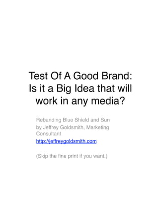 Test Of A Good Brand:  
Is it a Big Idea that will
  work in any media?
 Rebanding Blue Shield and Sun
 by Jeffrey Goldsmith, Marketing
 Consultant
 http://jeffreygoldsmith.com

 (Skip the ﬁne print if you want.)
 