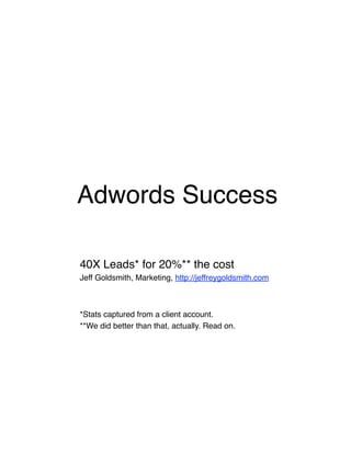 Adwords Success

40X Leads* for 20%** the cost
Jeff Goldsmith, Marketing, http://jeffreygoldsmith.com



*Stats captured from a client account.
**We did better than that, actually. Read on.
 