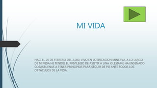 MI VIDA
NACI EL 26 DE FEBRERO DEL 2,000, VIVO EN LOTIFICACION MINERVA, A LO LARGO
DE MI VIDA HE TENIDO EL PRIVILEGIO DE ASISTIR A UNA IGLESIAME HA ENSEÑADO
COSASBUENAS A TENER PRINCIPIOS PARA SEGUIR DE PIE ANTE TODOS LOS
OBTACULOS DE LA VIDA.
 