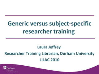 Generic versus subject-specific
researcher training
Laura Jeffrey
Researcher Training Librarian, Durham University
LILAC 2010
 