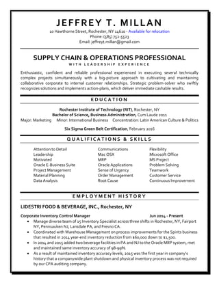 JEFFREY T. MILLAN
10 Hawthorne Street, Rochester, NY 14610 - Available for relocation
Phone: (585) 752-5523
Email: jeffreyt.millan@gmail.com
SUPPLY CHAIN & OPERATIONS PROFESSIONAL
W I T H L E A D E R S H I P E X P E R I E N C E
Enthusiastic, confident and reliable professional experienced in executing several technically
complex projects simultaneously with a big-picture approach to cultivating and maintaining
collaborative corporate to internal customer relationships. Strategic problem-solver who swiftly
recognizes solutions and implements action-plans, which deliver immediate cashable results.
E D U C A T I O N
Rochester Institute of Technology (RIT), Rochester, NY
Bachelor of Science, Business Administration, Cum Laude 2011
Major: Marketing Minor: International Business Concentration: Latin American Culture & Politics
Six Sigma Green Belt Certification, February 2016
Q U A L I F I C A T I O N S & S K I L L S
Attention to Detail Communications Flexibility
Leadership Mac OSX Microsoft Office
Motivated MRP MS Project
Oracle E-Business Suite Oracle Applications Problem Solving
Project Management Sense of Urgency Teamwork
Material Planning Order Management Customer Service
Data Analysis Root Cause Continuous Improvement
E M P L O Y M E N T H I S T O R Y
LIDESTRI FOOD & BEVERAGE, INC., Rochester, NY
Corporate Inventory Control Manager Jun 2014 - Present
 Manage diverse team of 15 Inventory Specialist across three shifts in Rochester, NY, Fairport
NY, Pennsauken NJ, Lansdale PA, and Fresno CA.
 Coordinated with Warehouse Management on process improvements for the Spirits business
that resulted in 2014 year-end inventory reduction from $60,000 down to $1,500.
 In 2014 and 2015 added two beverage facilities in PA and NJ to the Oracle MRP system, met
and maintained same inventory accuracy of 98-99%.
 As a result of maintained inventory accuracy levels, 2015 was the first year in company’s
history that a companywide plant shutdown and physical inventory process was not required
by our CPA auditing company.
 