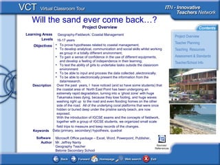 Will the sand ever come back…?
Author Mr. Jeffrey Nanty
Geography Teacher
Belonie Secondary School
• To prove hypotheses related to coastal management;
• To develop analytical, communication and social skills whilst working
as group in a totally different environment;
• To gain a sense of confidence in the use of different equipments,
and develop a feeling of independence in their learning;
• To test the ability of girls to undertake tasks outside the classroom
environment
• To be able to input and process the data collected ,electronically;
• To be able to electronically present the information from the
data/research.
Objectives
Software
Description Over the past years, I have noticed (and so have some students) that
the coastal area of North East Point has been undergoing an
extremely rapid degradation, turning into a ‘ghost zone’ with huge
Takamaka trees dying, because they lose footing, and huge waves
washing right up to the road and even flooding homes on the other
side of the road. All of the underlying coral platforms that were once
hidden or buried deep under the pristine sandy beach, are now
exposed.
With the introduction of IGCSE exams and the concepts of fieldwork,
together with a group of IGCSE students, we organized small scale
field trips to measure and keep records of the changes.
Learning Areas Geography-Fieldwork: Coastal Management
Levels 16-17 years
Data (primary, secondary) hypothesis, quadratKeywords
Project Overview
Microsoft Office package – Excel, Word, Powerpoint, Publisher,
Sources/
Referrences
 