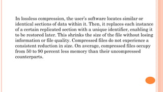 In lossless compression, the user’s software locates similar or
identical sections of data within it. Then, it replaces each instance
of a certain replicated section with a unique identifier, enabling it
to be restored later. This shrinks the size of the file without losing
information or file quality. Compressed files do not experience a
consistent reduction in size. On average, compressed files occupy
from 50 to 90 percent less memory than their uncompressed
counterparts.
 