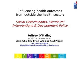 Influencing health outcomes
from outside the health sector:
Social Determinants, Structural
Interventions & Development Policy
Jeffrey O’Malley
Director, HIV Practice, UNDP
With Julia Kim, Brian Lutz and Paul Pronyk
The Unite For Sight
Global Health & Innovation 2010 Conference
 
