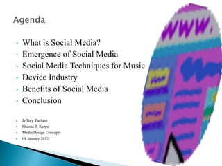 •   What is Social Media?
•   Emergence of Social Media
•   Social Media Techniques for Music
•   Device Industry
•   Benefits of Social Media
•   Conclusion

   Jeffrey Parham
   Shanna T. Kurpe
   Media Design Concepts
   08 January 2012
 