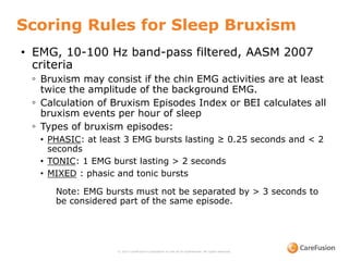 Scoring Rules for Sleep Bruxism
© 2015 CareFusion Corporation or one of its subsidiaries. All rights reserved.
• EMG, 10-100 Hz band-pass filtered, AASM 2007
criteria
◦ Bruxism may consist if the chin EMG activities are at least
twice the amplitude of the background EMG.
◦ Calculation of Bruxism Episodes Index or BEI calculates all
bruxism events per hour of sleep
◦ Types of bruxism episodes:
• PHASIC: at least 3 EMG bursts lasting ≥ 0.25 seconds and < 2
seconds
• TONIC: 1 EMG burst lasting > 2 seconds
• MIXED : phasic and tonic bursts
Note: EMG bursts must not be separated by > 3 seconds to
be considered part of the same episode.
 