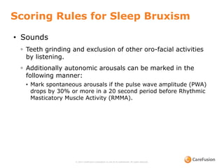 © 2015 CareFusion Corporation or one of its subsidiaries. All rights reserved.
• Sounds
◦ Teeth grinding and exclusion of other oro-facial activities
by listening.
◦ Additionally autonomic arousals can be marked in the
following manner:
• Mark spontaneous arousals if the pulse wave amplitude (PWA)
drops by 30% or more in a 20 second period before Rhythmic
Masticatory Muscle Activity (RMMA).
Scoring Rules for Sleep Bruxism
 
