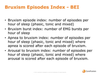 Bruxism Episodes Index - BEI
• Bruxism episode index: number of episodes per
hour of sleep (phasic, tonic and mixed)
• Bruxism burst index: number of EMG bursts per
hour of sleep
• Apnea to bruxism index: number of episodes per
hour of sleep (phasic, tonic and mixed) where
apnea is scored after each episode of bruxism.
• Arousal to bruxism index: number of episodes per
hour of sleep (phasic, tonic and mixed) where
arousal is scored after each episode of bruxism.
© 2015 CareFusion Corporation or one of its subsidiaries. All rights reserved.
 
