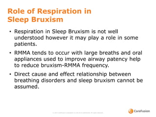 Role of Respiration in
Sleep Bruxism
© 2015 CareFusion Corporation or one of its subsidiaries. All rights reserved.
• Respiration in Sleep Bruxism is not well
understood however it may play a role in some
patients.
• RMMA tends to occur with large breaths and oral
appliances used to improve airway patency help
to reduce bruxism-RMMA frequency.
• Direct cause and effect relationship between
breathing disorders and sleep bruxism cannot be
assumed.
 