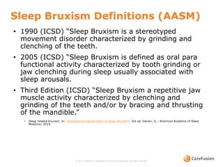 Sleep Bruxism Definitions (AASM)
© 2015 CareFusion Corporation or one of its subsidiaries. All rights reserved.
• 1990 (ICSD) “Sleep Bruxism is a stereotyped
movement disorder characterized by grinding and
clenching of the teeth.
• 2005 (ICSD) “Sleep Bruxism is defined as oral para
functional activity characterized by tooth grinding or
jaw clenching during sleep usually associated with
sleep arousals.
• Third Edition (ICSD) “Sleep Bruxism a repetitive jaw
muscle activity characterized by clenching and
grinding of the teeth and/or by bracing and thrusting
of the mandible.”
• Sleep related bruxism. In: International classification of sleep disorders. 3rd ed. Darien, IL.: American Academy of Sleep
Medicine; 2014.
 