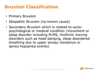 Bruxism Classification
© 2015 CareFusion Corporation or one of its subsidiaries. All rights reserved.
• Primary Bruxism
• Idiopathic Bruxism (no known cause)
• Secondary Bruxism which is related to socio-
psychological or medical condition (movement or
sleep disorder including PLMS, rhythmic moving
disorders such as head banging, sleep disordered
breathing due to upper airway resistance or
apnea hypopnea events)
 