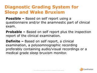 Diagnostic Grading System for
Sleep and Wake Bruxism
© 2015 CareFusion Corporation or one of its subsidiaries. All rights reserved.
Possible – Based on self report using a
questionnaire and/or the anamnestic part of clinical
exam.
Probable – Based on self report plus the inspection
report of the clinical examination.
Definite – Based on self report, a clinical
examination, a polysomnographic recording
preferably containing audio/visual recordings or a
medical grade sleep bruxism monitor.
 