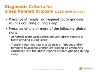 Diagnostic Criteria for
Sleep Related Bruxism (ICSD third edition)
© 2015 CareFusion Corporation or one of its subsidiaries. All rights reserved.
• Presence of regular or frequent tooth grinding
sounds occurring during sleep
• Presence of one or more of the following clinical
signs
◦ Abnormal tooth wear consistent with above reports of
tooth grinding during sleep
◦ Transient morning jaw muscle pain or fatigue; and/or
temporal headache; and/or jaw locking on awakening
consistent with the above reports of tooth grinding during
sleep
 