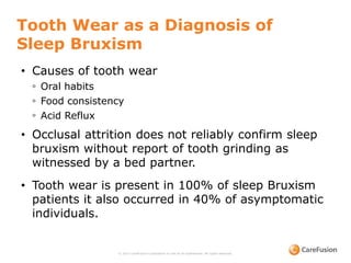 Tooth Wear as a Diagnosis of
Sleep Bruxism
© 2015 CareFusion Corporation or one of its subsidiaries. All rights reserved.
• Causes of tooth wear
◦ Oral habits
◦ Food consistency
◦ Acid Reflux
• Occlusal attrition does not reliably confirm sleep
bruxism without report of tooth grinding as
witnessed by a bed partner.
• Tooth wear is present in 100% of sleep Bruxism
patients it also occurred in 40% of asymptomatic
individuals.
 