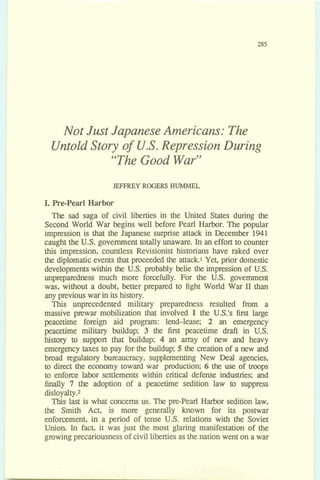 Not Just Japanese Americans: The
Untold Story of U.S.Repression During
"TheGood War"
JEFFREY ROGERS HUMMEL
I,Pre-Pearl Harbor
The sad saga of civil liberties in the United States during the
Second World War begins well before Pearl Harbor. The popular
impression is that the Japanese surprise attack in December 1941
caught the U.S. government totally unaware. In an effort to counter
this impression, countless Revisionist historians have raked over
the diplomatic events that proceeded the attack1 Yet, prior domestic
developmentswithin the U.S. probably belie the impression of U.S.
unpreparedness much more forcefully. For the U.S. government
was, without a doubt, better prepared to fight World War I1 than
any previous war in itshistory.
This unprecedented military preparedness resulted from a
massive prewar mobilization that involved 1the U.S.'s first large
peacetime foreign aid program: lend-lease; 2 an emergency
peacetime military buildup; 3 the first peacetime draft in U.S.
history to support that buildup; 4 an m y of new and heavy
emergency taxes to pay for the buildup; 5 the creation of a new and
broad regulatory bureaucracy, supplementing New Deal agencies,
to dimt the economy toward war production; 6 the use of troops
to enforce labor settlements within critical defense industries; and
finally 7 the adoption of a peacetime sedition law to suppress
disloyalty.2
This last is what concerns us. The pre-Pearl Harbor sedition law,
the Smith Act, is more generally known for its postwar
enforcement, in a period of tense U.S. relations with the Soviet
Union In fact, it was just the most glaring manifestation of the
growingprecariousnessof civilliberties asthe nation went on awar
 