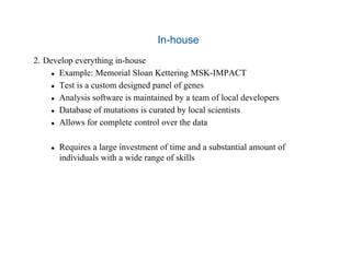 In-house
2.  Develop everything in-house
  Example: Memorial Sloan Kettering MSK-IMPACT
  Test is a custom designed panel of genes
  Analysis software is maintained by a team of local developers
  Database of mutations is curated by local scientists
  Allows for complete control over the data
  Requires a large investment of time and a substantial amount of
individuals with a wide range of skills
 