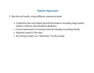 Hybrid Approach
3.  Run the test locally, using different commercial parts
  Companies have developed specialized products including target panels,
analysis software and annotation databases
  Lesser requirement of resources than developing everything locally
  Maintain control of the data
  Not relying simply on a “black-box” for the testing
 